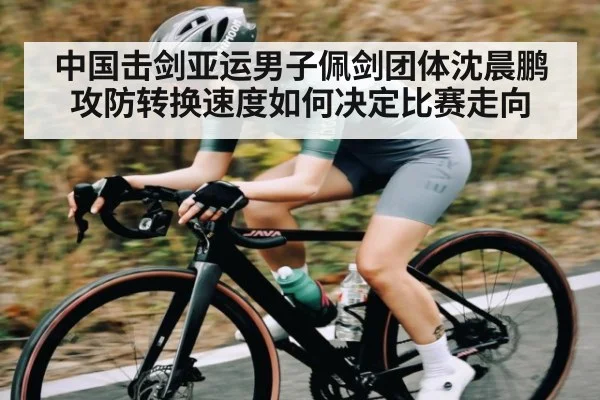 中国击剑亚运男子佩剑团体沈晨鹏攻防转换速度如何决定比赛走向